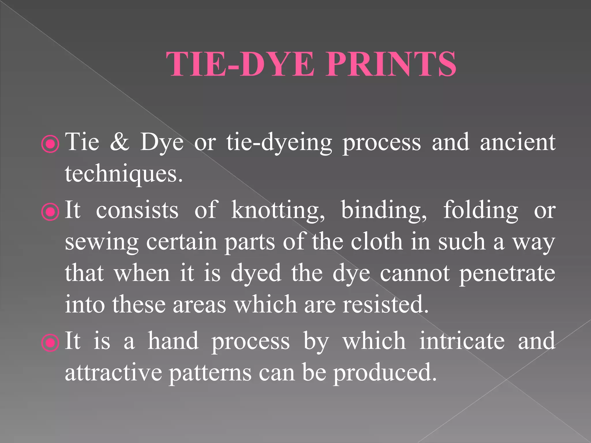 TIE-DYE PRINTS
⦿ Tie & Dye or tie-dyeing process and ancient
techniques.
⦿ It consists of knotting, binding, folding or
sewing certain parts of the cloth in such a way
that when it is dyed the dye cannot penetrate
into these areas which are resisted.
⦿ It is a hand process by which intricate and
attractive patterns can be produced.
 
