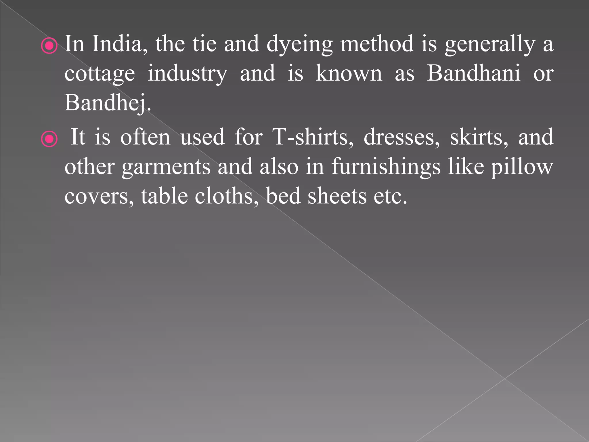 ⦿ In India, the tie and dyeing method is generally a
cottage industry and is known as Bandhani or
Bandhej.
⦿ It is often used for T-shirts, dresses, skirts, and
other garments and also in furnishings like pillow
covers, table cloths, bed sheets etc.
 