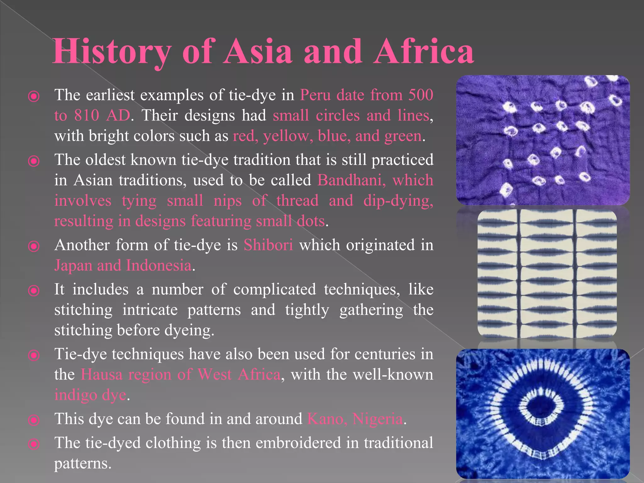 History of Asia and Africa
⦿ The earliest examples of tie-dye in Peru date from 500
to 810 AD. Their designs had small circles and lines,
with bright colors such as red, yellow, blue, and green.
⦿ The oldest known tie-dye tradition that is still practiced
in Asian traditions, used to be called Bandhani, which
involves tying small nips of thread and dip-dying,
resulting in designs featuring small dots.
⦿ Another form of tie-dye is Shibori which originated in
Japan and Indonesia.
⦿ It includes a number of complicated techniques, like
stitching intricate patterns and tightly gathering the
stitching before dyeing.
⦿ Tie-dye techniques have also been used for centuries in
the Hausa region of West Africa, with the well-known
indigo dye.
⦿ This dye can be found in and around Kano, Nigeria.
⦿ The tie-dyed clothing is then embroidered in traditional
patterns.
 