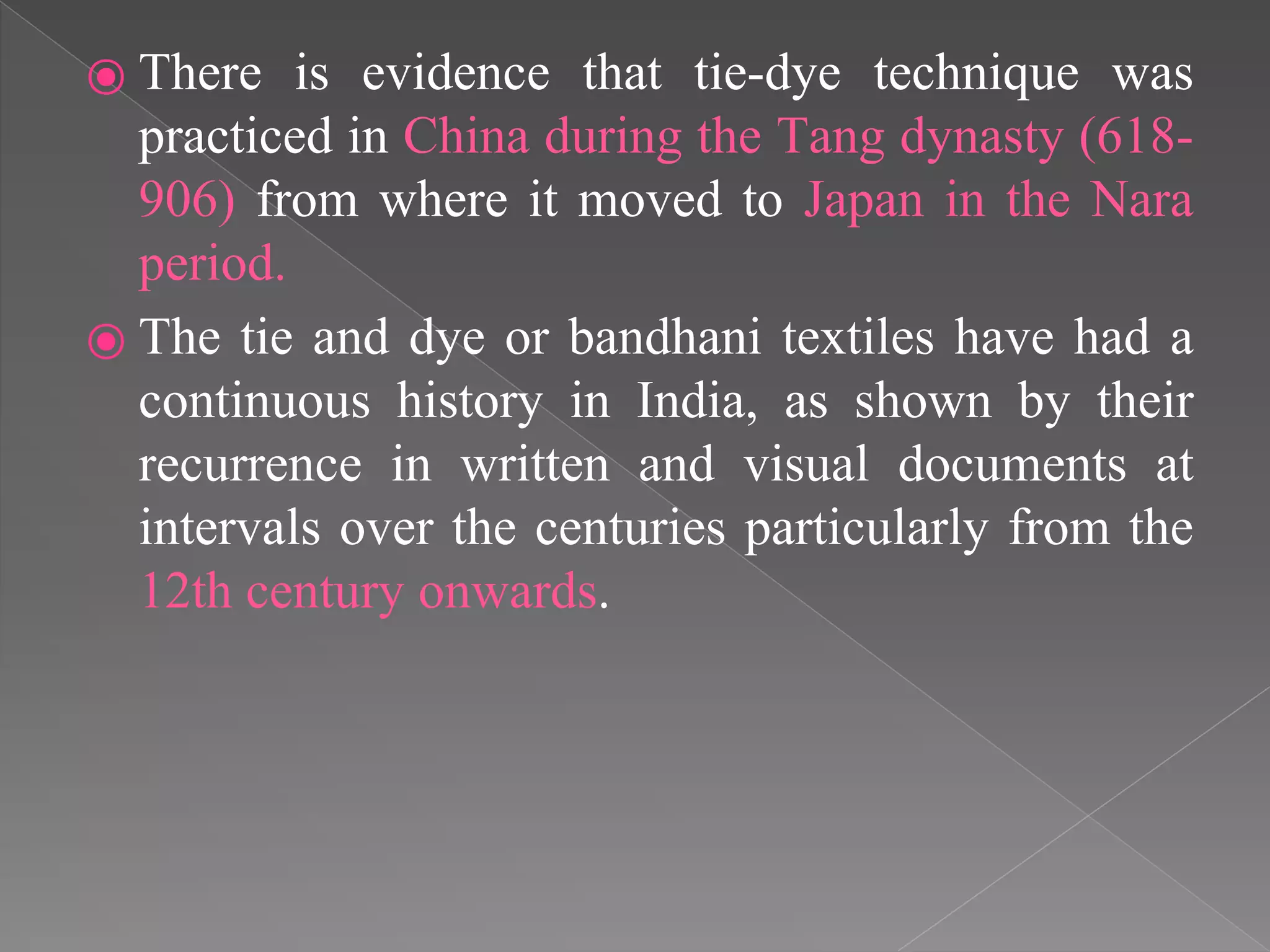 ⦿ There is evidence that tie-dye technique was
practiced in China during the Tang dynasty (618-
906) from where it moved to Japan in the Nara
period.
⦿ The tie and dye or bandhani textiles have had a
continuous history in India, as shown by their
recurrence in written and visual documents at
intervals over the centuries particularly from the
12th century onwards.
 