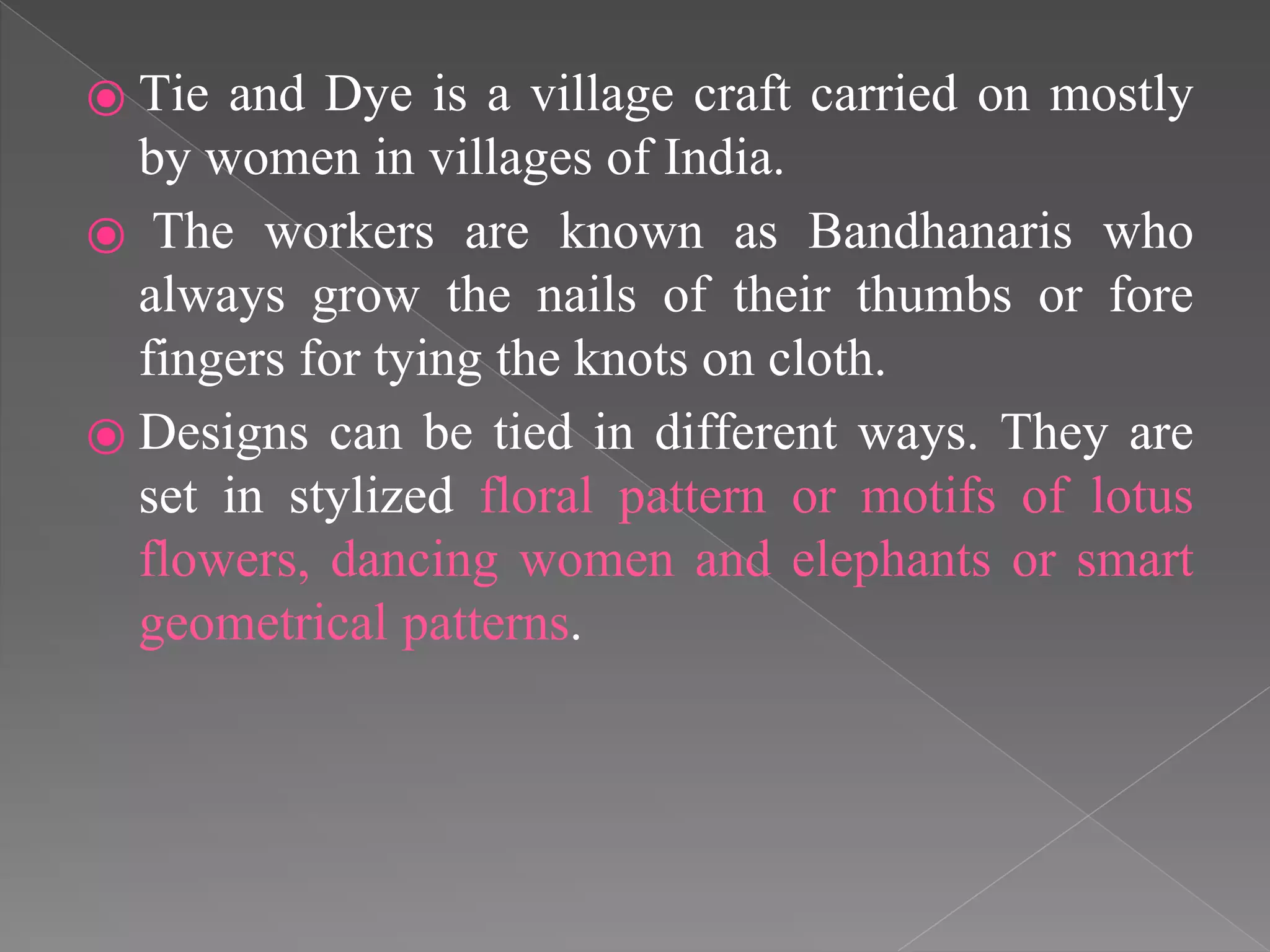⦿ Tie and Dye is a village craft carried on mostly
by women in villages of India.
⦿ The workers are known as Bandhanaris who
always grow the nails of their thumbs or fore
fingers for tying the knots on cloth.
⦿ Designs can be tied in different ways. They are
set in stylized floral pattern or motifs of lotus
flowers, dancing women and elephants or smart
geometrical patterns.
 