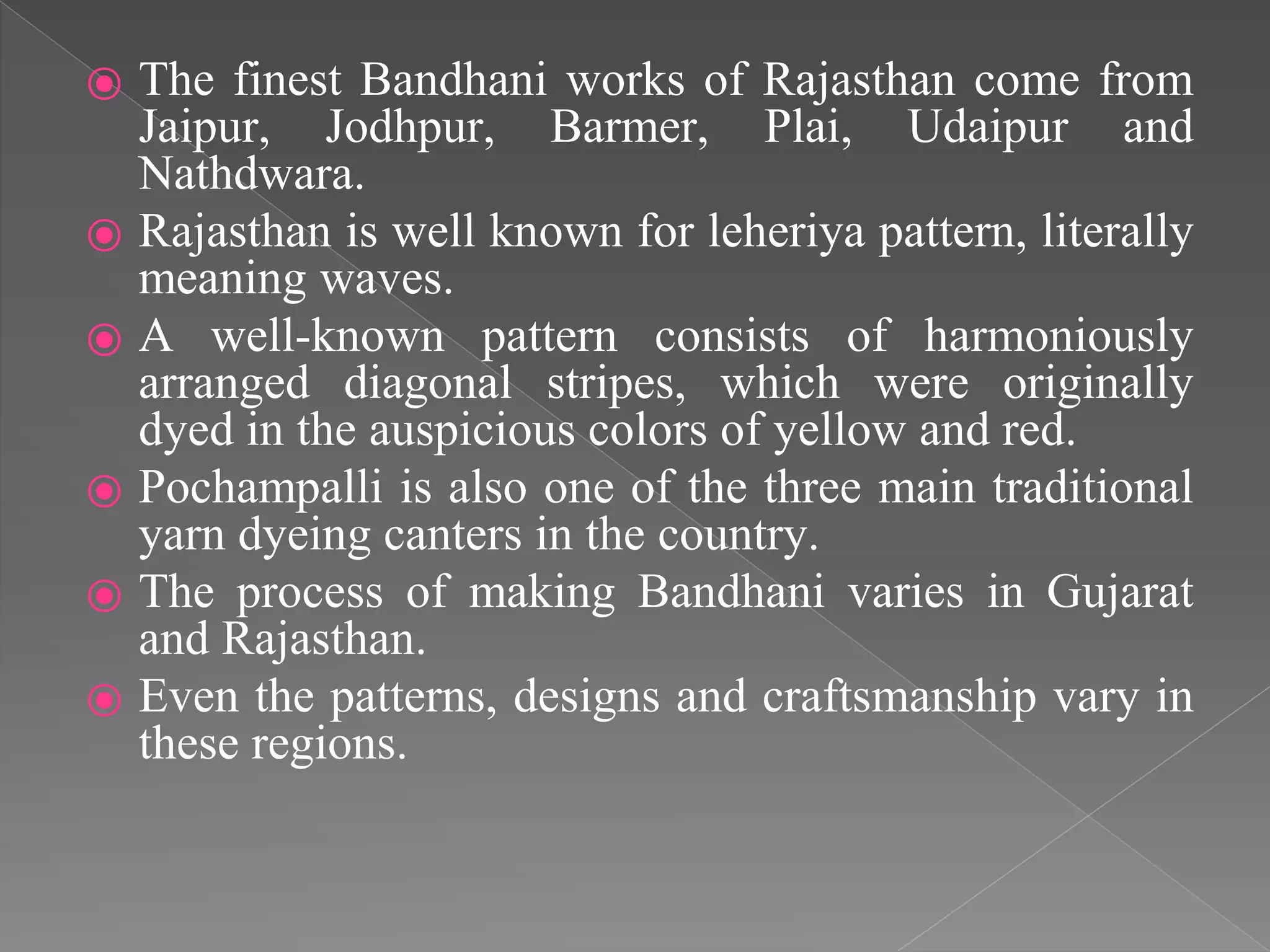 ⦿ The finest Bandhani works of Rajasthan come from
Jaipur, Jodhpur, Barmer, Plai, Udaipur and
Nathdwara.
⦿ Rajasthan is well known for leheriya pattern, literally
meaning waves.
⦿ A well-known pattern consists of harmoniously
arranged diagonal stripes, which were originally
dyed in the auspicious colors of yellow and red.
⦿ Pochampalli is also one of the three main traditional
yarn dyeing canters in the country.
⦿ The process of making Bandhani varies in Gujarat
and Rajasthan.
⦿ Even the patterns, designs and craftsmanship vary in
these regions.
 