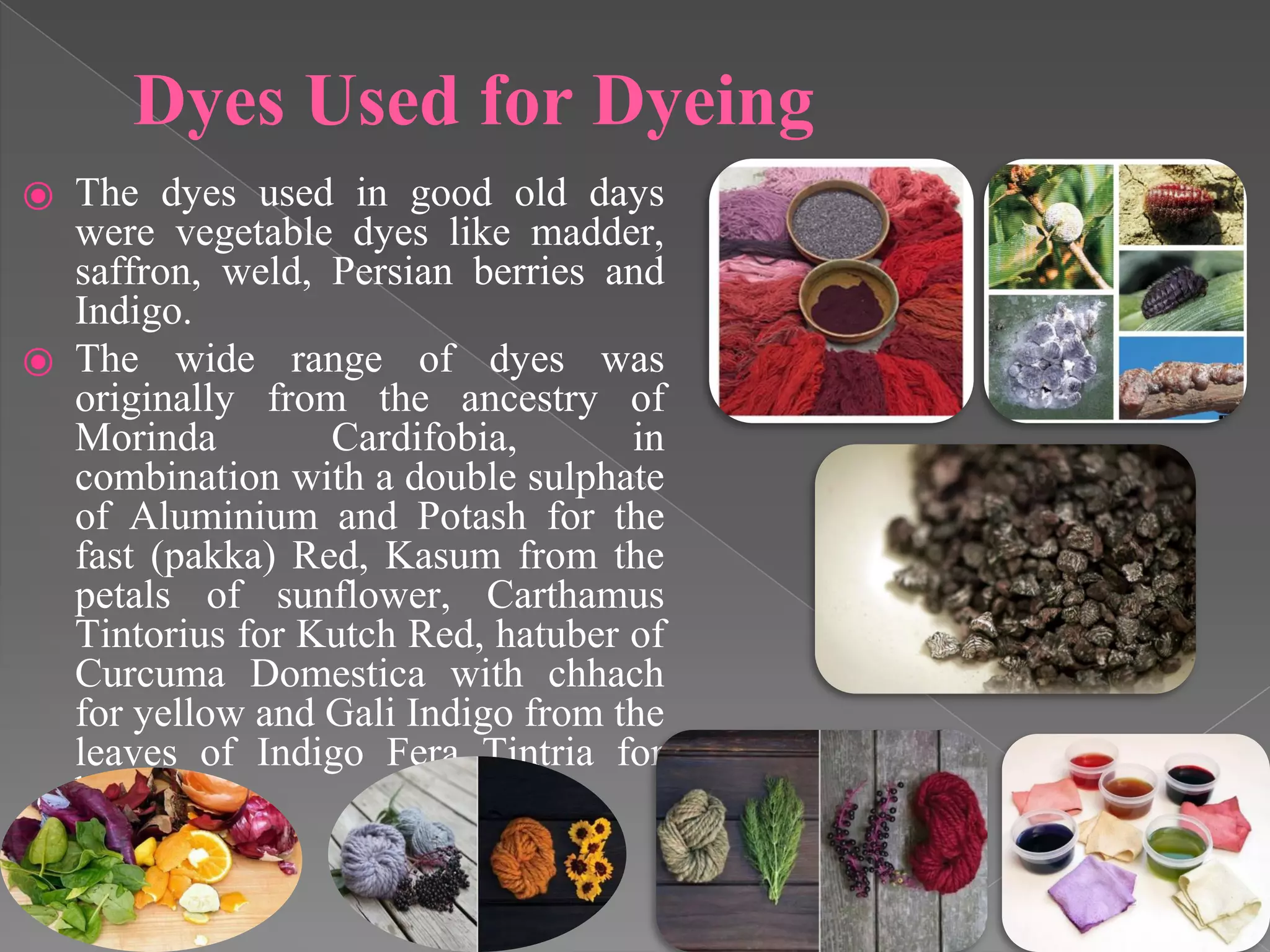 Dyes Used for Dyeing
⦿ The dyes used in good old days
were vegetable dyes like madder,
saffron, weld, Persian berries and
Indigo.
⦿ The wide range of dyes was
originally from the ancestry of
Morinda Cardifobia, in
combination with a double sulphate
of Aluminium and Potash for the
fast (pakka) Red, Kasum from the
petals of sunflower, Carthamus
Tintorius for Kutch Red, hatuber of
Curcuma Domestica with chhach
for yellow and Gali Indigo from the
leaves of Indigo Fera Tintria for
blue.
 