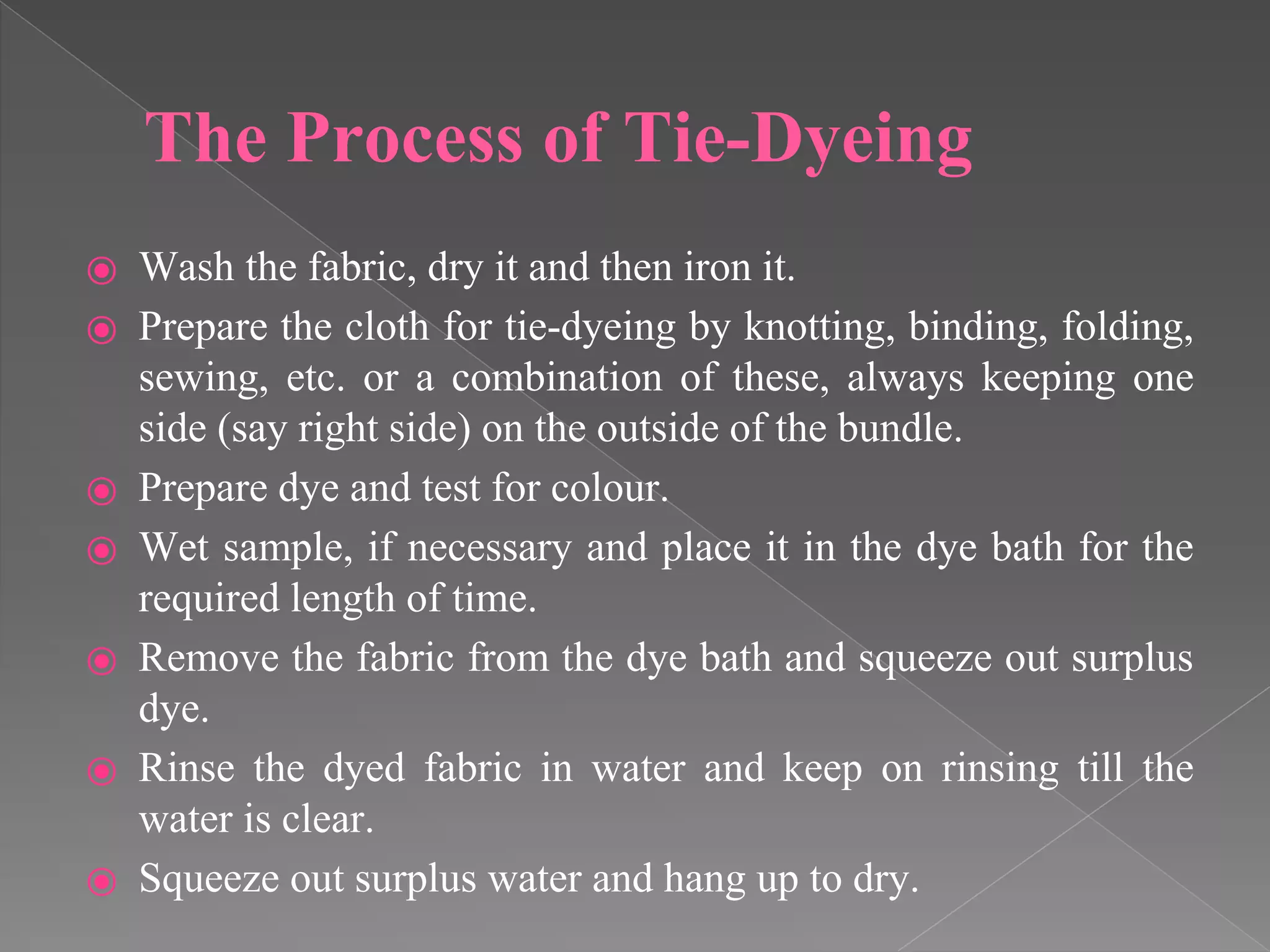 The Process of Tie-Dyeing
⦿ Wash the fabric, dry it and then iron it.
⦿ Prepare the cloth for tie-dyeing by knotting, binding, folding,
sewing, etc. or a combination of these, always keeping one
side (say right side) on the outside of the bundle.
⦿ Prepare dye and test for colour.
⦿ Wet sample, if necessary and place it in the dye bath for the
required length of time.
⦿ Remove the fabric from the dye bath and squeeze out surplus
dye.
⦿ Rinse the dyed fabric in water and keep on rinsing till the
water is clear.
⦿ Squeeze out surplus water and hang up to dry.
 