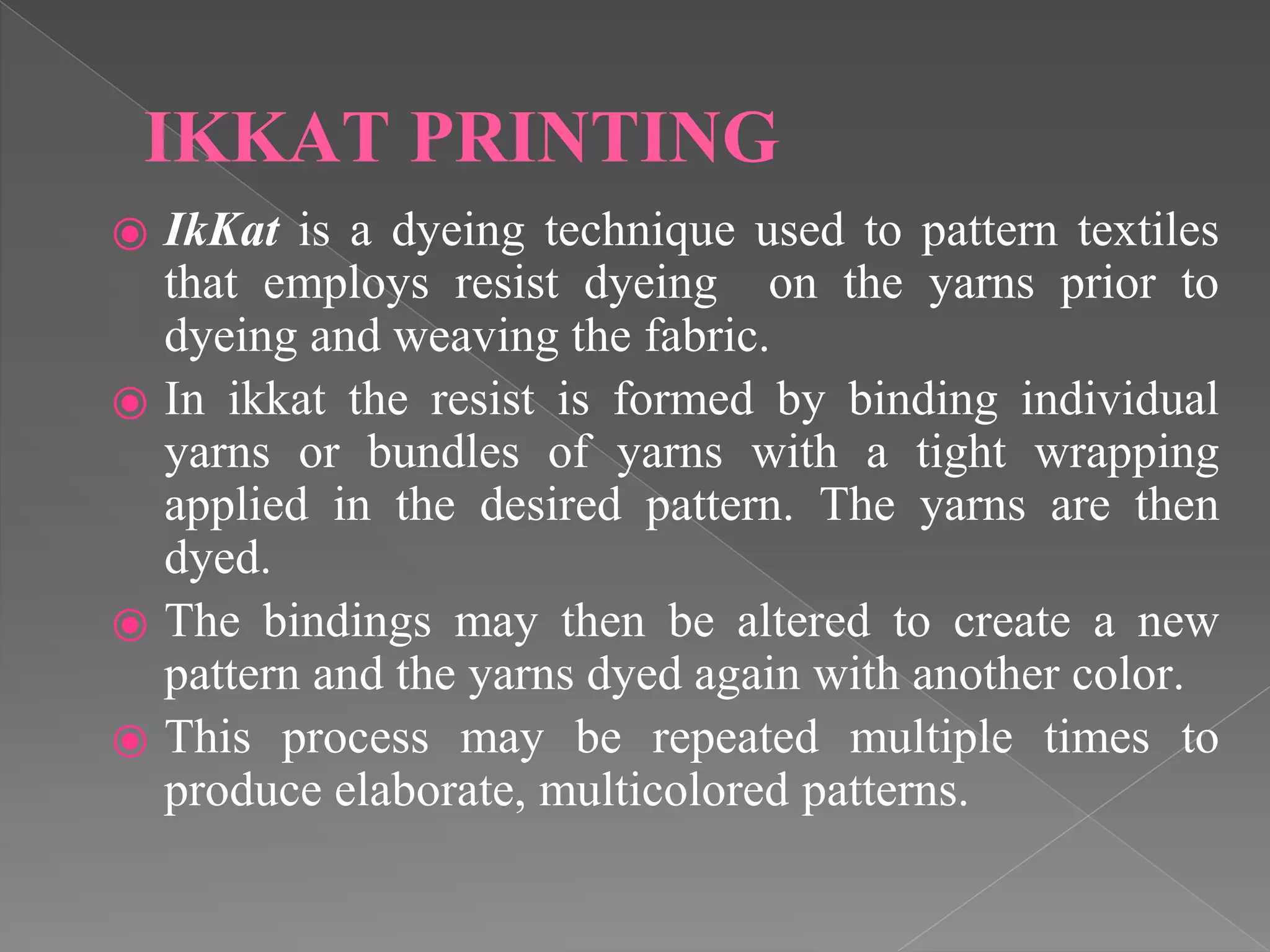 IKKAT PRINTING
⦿ IkKat is a dyeing technique used to pattern textiles
that employs resist dyeing on the yarns prior to
dyeing and weaving the fabric.
⦿ In ikkat the resist is formed by binding individual
yarns or bundles of yarns with a tight wrapping
applied in the desired pattern. The yarns are then
dyed.
⦿ The bindings may then be altered to create a new
pattern and the yarns dyed again with another color.
⦿ This process may be repeated multiple times to
produce elaborate, multicolored patterns.
 
