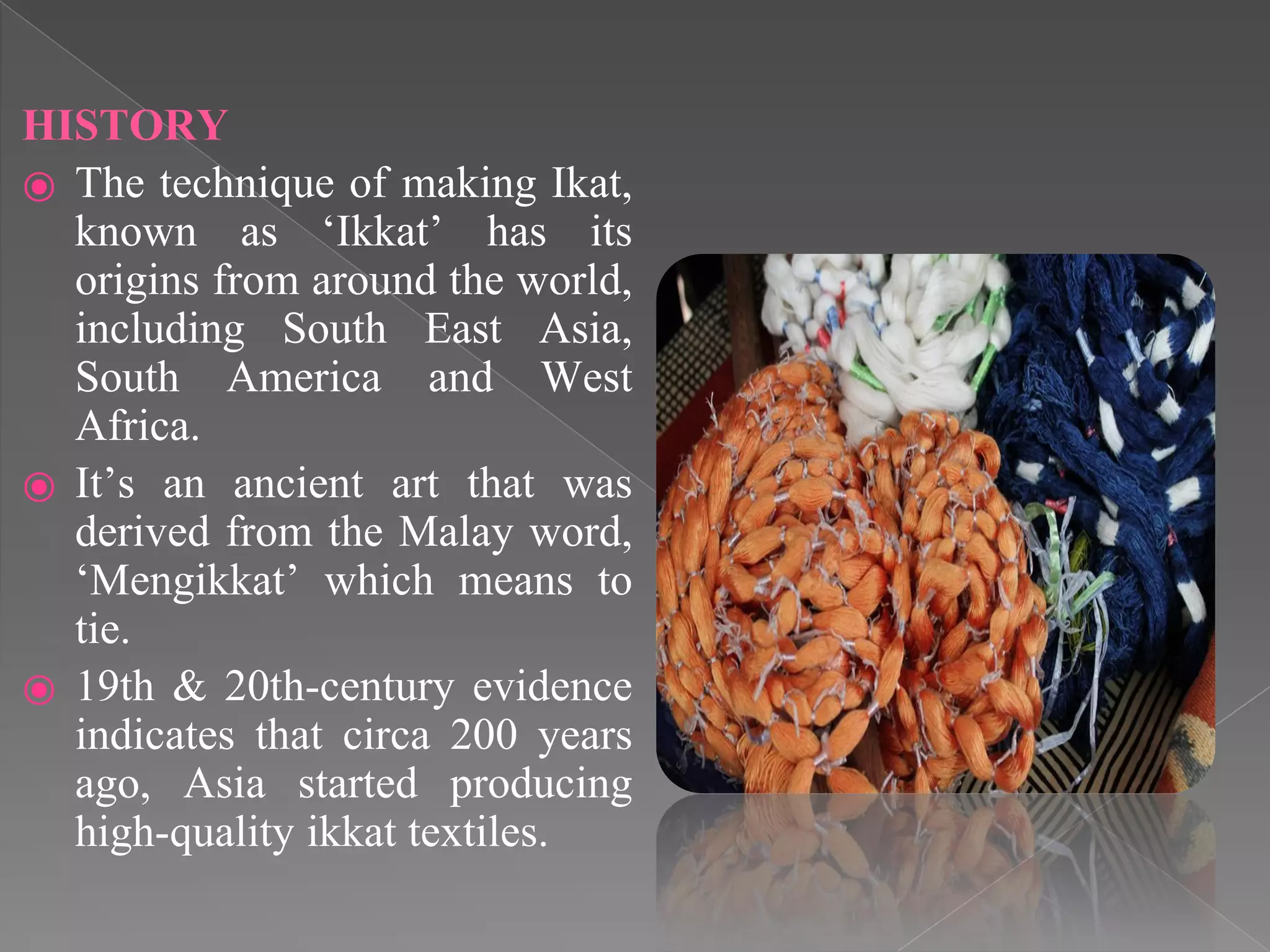 HISTORY
⦿ The technique of making Ikat,
known as „Ikkat‟ has its
origins from around the world,
including South East Asia,
South America and West
Africa.
⦿ It‟s an ancient art that was
derived from the Malay word,
„Mengikkat‟ which means to
tie.
⦿ 19th & 20th-century evidence
indicates that circa 200 years
ago, Asia started producing
high-quality ikkat textiles.
 