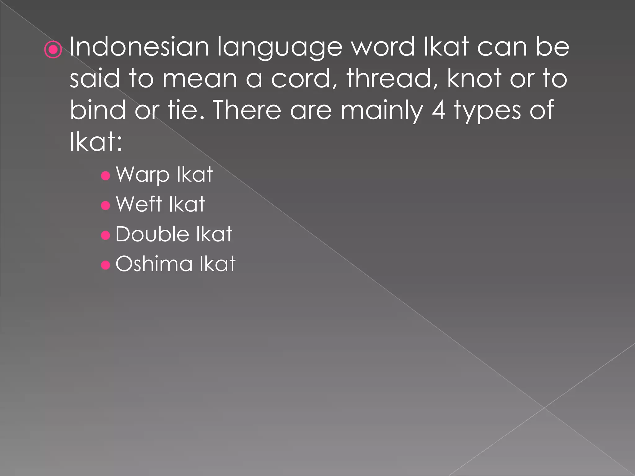 ⦿ Indonesian language word Ikat can be
said to mean a cord, thread, knot or to
bind or tie. There are mainly 4 types of
Ikat:
●Warp Ikat
●Weft Ikat
●Double Ikat
●Oshima Ikat
 