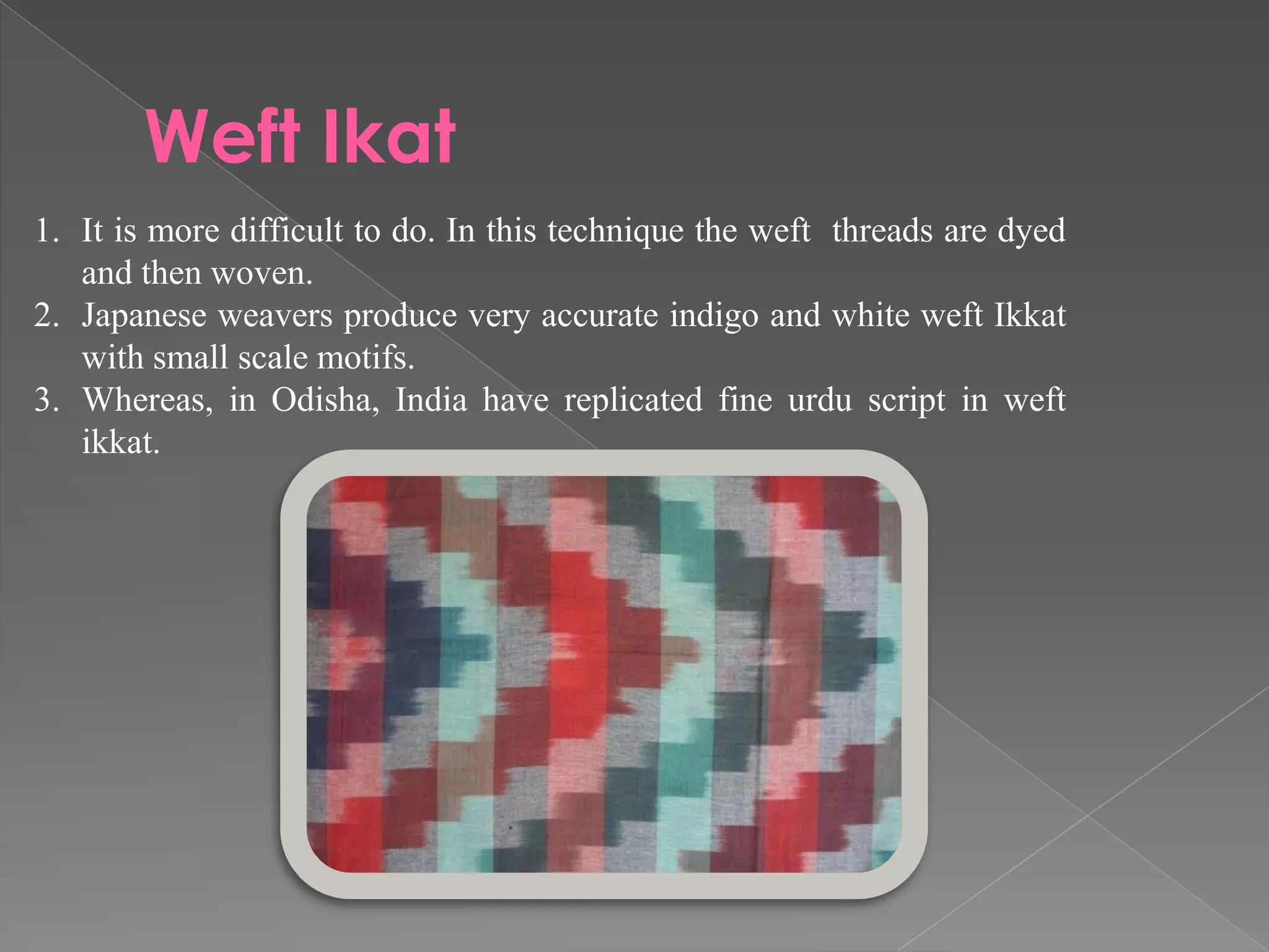 Weft Ikat
1. It is more difficult to do. In this technique the weft threads are dyed
and then woven.
2. Japanese weavers produce very accurate indigo and white weft Ikkat
with small scale motifs.
3. Whereas, in Odisha, India have replicated fine urdu script in weft
ikkat.
 