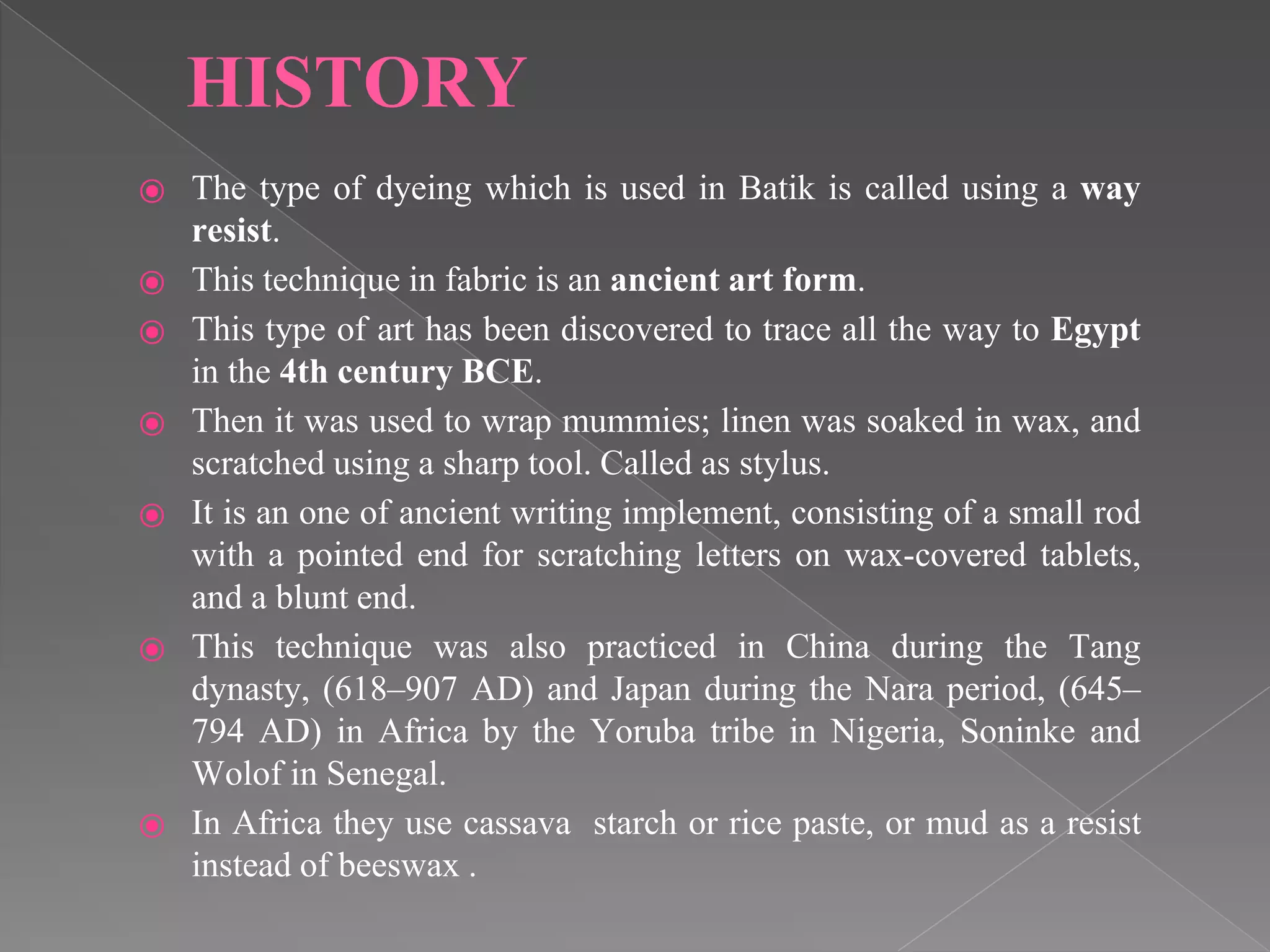HISTORY
⦿ The type of dyeing which is used in Batik is called using a way
resist.
⦿ This technique in fabric is an ancient art form.
⦿ This type of art has been discovered to trace all the way to Egypt
in the 4th century BCE.
⦿ Then it was used to wrap mummies; linen was soaked in wax, and
scratched using a sharp tool. Called as stylus.
⦿ It is an one of ancient writing implement, consisting of a small rod
with a pointed end for scratching letters on wax-covered tablets,
and a blunt end.
⦿ This technique was also practiced in China during the Tang
dynasty, (618–907 AD) and Japan during the Nara period, (645–
794 AD) in Africa by the Yoruba tribe in Nigeria, Soninke and
Wolof in Senegal.
⦿ In Africa they use cassava starch or rice paste, or mud as a resist
instead of beeswax .
 