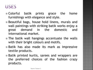  Colorful batik prints grace the home
furnishings with elegance and style.
 Beautiful bags, house hold linens, murals and
wall paintings with striking batik works enjoy a
great demand in the domestic and
international market.
 The batik wall hangings accentuate the walls
with their bright colours and motifs.
 Batik has also made its mark as impressive
textile products.
 Batik printed kurtis, sarees and wrappers are
the preferred choices of the fashion crazy
products.
Rasmin Thahani Z
 