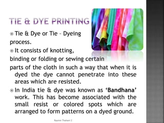  Tie & Dye or Tie – Dyeing
process.
 It consists of knotting,
binding or folding or sewing certain
parts of the cloth in such a way that when it is
dyed the dye cannot penetrate into these
areas which are resisted.
 In India tie & dye was known as ‘Bandhana’
work. This has become associated with the
small resist or colored spots which are
arranged to form patterns on a dyed ground.
Rasmin Thahani Z
 