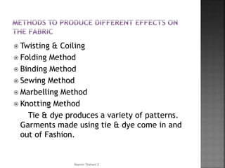 Twisting & Coiling
 Folding Method
 Binding Method
 Sewing Method
 Marbelling Method
 Knotting Method
Tie & dye produces a variety of patterns.
Garments made using tie & dye come in and
out of Fashion.
Rasmin Thahani Z
 