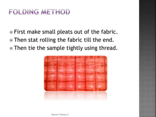  First make small pleats out of the fabric.
 Then stat rolling the fabric till the end.
 Then tie the sample tightly using thread.
Rasmin Thahani Z
 