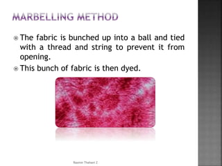  The fabric is bunched up into a ball and tied
with a thread and string to prevent it from
opening.
 This bunch of fabric is then dyed.
Rasmin Thahani Z
 
