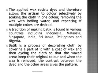  The applied wax resists dyes and therefore
allows the artisan to colour selectively by
soaking the cloth in one colour, removing the
wax with boiling water, and repeating if
multiple colors are desired.
 A tradition of making batik is found in various
countries including Indonesia, Malaysia,
Singapore, India, Sri lanka, Philippines and
Nigeria.
 Batik is a process of decorating cloth by
covering a part of it with a coat of wax and
then dyeing the cloth so that the waxed
areas keep their original colour and when the
wax is removed, the contrast between the
dyed and the other areas gives the pattern.
Rasmin Thahani Z
 