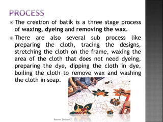  The creation of batik is a three stage process
of waxing, dyeing and removing the wax.
 There are also several sub process like
preparing the cloth, tracing the designs,
stretching the cloth on the frame, waxing the
area of the cloth that does not need dyeing,
preparing the dye, dipping the cloth in dye,
boiling the cloth to remove wax and washing
the cloth in soap.
Rasmin Thahani Z
 