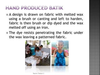 A design is drawn on fabric with melted wax
using a brush or canting and left to harden,
fabric is then brush or dip dyed and the wax
melted off using an iron.
 The dye resists penetrating the fabric under
the wax leaving a patterned fabric.
Rasmin Thahani Z
 