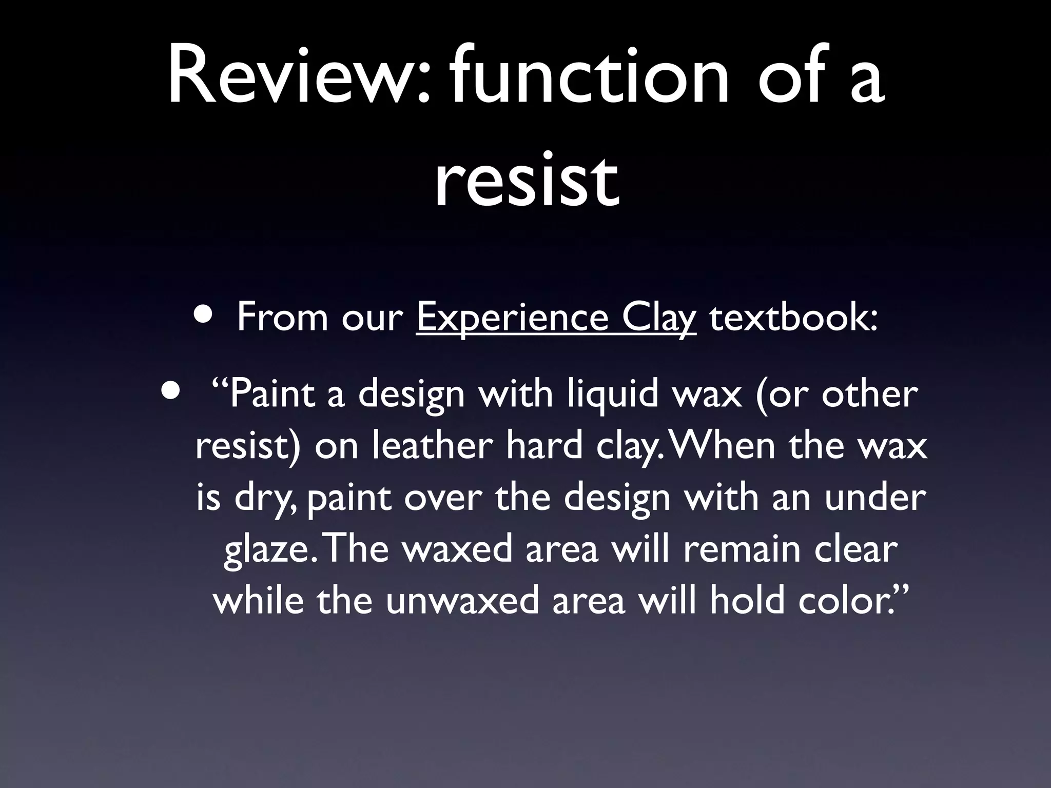 Review: function of a
resist
•

• From our Experience Clay textbook:
“Paint a design with liquid wax (or other
resist) on leather hard clay. When the wax
is dry, paint over the design with an under
glaze. The waxed area will remain clear
while the unwaxed area will hold color.”

 