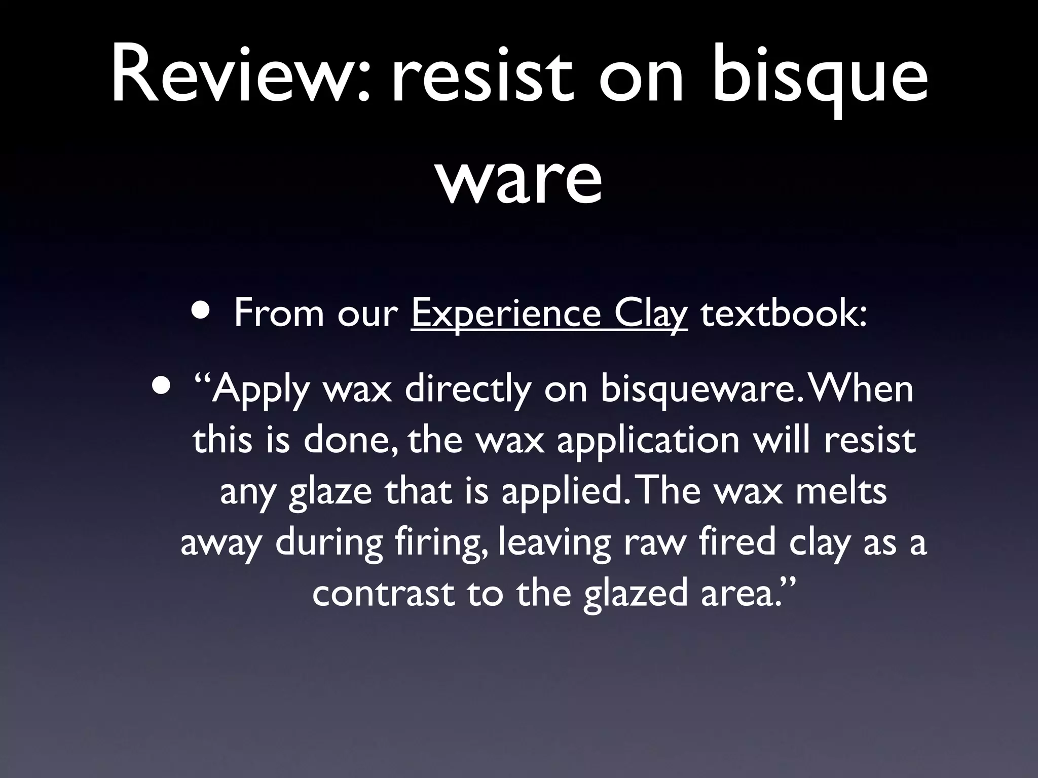 Review: resist on bisque
ware
• From our Experience Clay textbook:

• “Apply wax directly on bisqueware. When

this is done, the wax application will resist
any glaze that is applied. The wax melts
away during firing, leaving raw fired clay as a
contrast to the glazed area.”

 