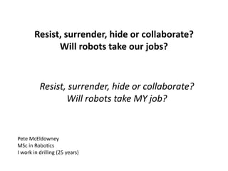 Resist, surrender, hide or collaborate?
Will robots take our jobs?
Resist, surrender, hide or collaborate?
Will robots take MY job?
Pete McEldowney
MSc in Robotics
I work in drilling (25 years)
 