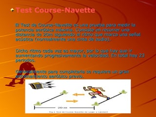 Test Course-Navette
El Test de Course-Navette es una prueba para medir laEl Test de Course-Navette es una prueba para medir la
potencia aeróbica máxima. Consiste en recorrer unapotencia aeróbica máxima. Consiste en recorrer una
distancia de 20m siguiendo el ritmo que marca una señaldistancia de 20m siguiendo el ritmo que marca una señal
acústica (normalmente una cinta de audio).acústica (normalmente una cinta de audio).
Dicho ritmo cada vez es mayor, por lo que hay que irDicho ritmo cada vez es mayor, por lo que hay que ir
aumentando progresivamente la velocidad. En total hay 23aumentando progresivamente la velocidad. En total hay 23
periodos.periodos.
Generalmente para completarla se requiere un granGeneralmente para completarla se requiere un gran
entrenamiento aeróbico previo.entrenamiento aeróbico previo.
 