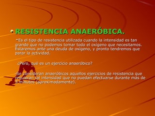 RESISTENCIA ANAERÓBICA.RESISTENCIA ANAERÓBICA.
--Es el tipo de resistencia utilizada cuando la intensidad es tanEs el tipo de resistencia utilizada cuando la intensidad es tan
grande que no podemos tomar todo el oxígeno que necesitamos.grande que no podemos tomar todo el oxígeno que necesitamos.
Estaremos ante una deuda de oxígeno, y pronto tendremos queEstaremos ante una deuda de oxígeno, y pronto tendremos que
parar la actividad.parar la actividad.
¿Pero, qué es un ejercicio anaeróbico?¿Pero, qué es un ejercicio anaeróbico?
-Se consideran anaeróbicos aquellos ejercicios de resistencia que-Se consideran anaeróbicos aquellos ejercicios de resistencia que
requieran tal intensidad que no puedan efectuarse durante más derequieran tal intensidad que no puedan efectuarse durante más de
3 minutos (aproximadamente).3 minutos (aproximadamente).
 