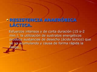 RESISTENCIA ANAERÓBICARESISTENCIA ANAERÓBICA
LÁCTICA.LÁCTICA.
Esfuerzos intensos y de corta duración (15 s-2Esfuerzos intensos y de corta duración (15 s-2
min.), la utilización de sustratos energéticosmin.), la utilización de sustratos energéticos
produce sustancias de desecho (ácido láctico) queproduce sustancias de desecho (ácido láctico) que
se va acumulando y causa de forma rápida lase va acumulando y causa de forma rápida la
fatiga...fatiga...
 