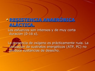 RESISTENCIA ANAERÓBICARESISTENCIA ANAERÓBICA
ALÁCTICA.ALÁCTICA.
Los esfuerzos son intensos y de muy cortaLos esfuerzos son intensos y de muy corta
duración (0-16 s).duración (0-16 s).
La presencia de oxígeno es prácticamente nula. LaLa presencia de oxígeno es prácticamente nula. La
utilización de sustratos energéticos (ATP, PC) noutilización de sustratos energéticos (ATP, PC) no
produce sustancias de desecho.produce sustancias de desecho.
 