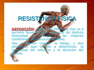 RESISTENCIA FÍSICARESISTENCIA FÍSICA
DEFINICIÓNDEFINICIÓN:: Capacidad física que nos va a
permitir llevar a cabo esfuerzos de distinta
intensidad y duración en las mejores
condiciones de ejecución posibles.
Hay un factor común: la fatiga, y dos
elementos que la van a determinar: la
intensidad del esfuerzo y la duración del
mismo.
 