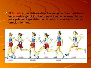 ElEl fartlekfartlek es un sistema de entrenamiento que consiste enes un sistema de entrenamiento que consiste en
hacer varios ejercicios, tanto aeróbicos como anaeróbicos,hacer varios ejercicios, tanto aeróbicos como anaeróbicos,
principalmente ejercicios de carrera, caracterizados por losprincipalmente ejercicios de carrera, caracterizados por los
cambios de ritmo.cambios de ritmo.
 