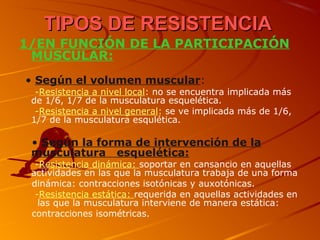 TIPOS DE RESISTENCIATIPOS DE RESISTENCIA
1/EN FUNCIÓN DE LA PARTICIPACIÓN
MUSCULAR:
• Según el volumen muscular:
-Resistencia a nivel local: no se encuentra implicada más
de 1/6, 1/7 de la musculatura esquelética.
-Resistencia a nivel general: se ve implicada más de 1/6,
1/7 de la musculatura esqulética.
• Según la forma de intervención de la
musculatura esquelética:
-Resistencia dinámica: soportar en cansancio en aquellas
actividades en las que la musculatura trabaja de una forma
dinámica: contracciones isotónicas y auxotónicas.
-Resistencia estática: requerida en aquellas actividades en
las que la musculatura interviene de manera estática:
contracciones isométricas.
 