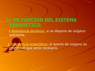 2/ EN FUNCIÓN DEL SISTEMA
ENERGÉTICO:
• Resistencia aeróbica: si se dispone de oxígeno
suficiente.
• Resistencia anaeróbica: el aporte de oxígeno es
menor del que sería necesario.
 