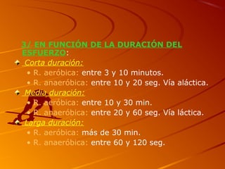3/ EN FUNCIÓN DE LA DURACIÓN DEL
ESFUERZO:
Corta duración:
• R. aeróbica: entre 3 y 10 minutos.
• R. anaeróbica: entre 10 y 20 seg. Vía aláctica.
Media duración:
• R. aeróbica: entre 10 y 30 min.
• R. anaeróbica: entre 20 y 60 seg. Vía láctica.
Larga duración:
• R. aeróbica: más de 30 min.
• R. anaeróbica: entre 60 y 120 seg.
 