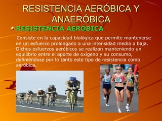 RESISTENCIA AERÓBICA YRESISTENCIA AERÓBICA Y
ANAERÓBICAANAERÓBICA
RESISTENCIA AERÓBICARESISTENCIA AERÓBICA
Consiste en la capacidad biológica que permite mantenerse
en un esfuerzo prolongado a una intensidad media o baja.
Dichos esfuerzos aeróbicos se realizan manteniendo un
equilibrio entre el aporte de oxígeno y su consumo,
definiéndose por lo tanto este tipo de resistencia como
aeróbica.
 