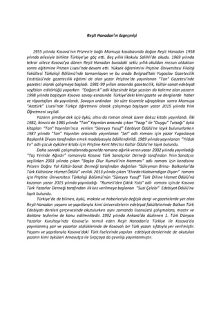 Reşit Hanadan’ın özgeçmişi
1955 yılında Kosova’nın Prizren’e bağlı Mamuşa kasabasında doğan Reşit Hanadan 1958
yılında ailesiyle birlikte Türkiye’ye göç etti. Beş yıllık ilkokulu Salihli’de okudu. 1969 yılında
tekrar ailece Kosova’ya dönen Reşit Hanadan buradaki sekiz yıllık okuldan mezun olduktan
sonra eğitimine Prizren Lisesi’nde devam etti. Yüksek öğrenimini Priştine Üniversitesi Filoloji
Fakültesi Türkoloji Bölümü’nde tamamlayan ve bu arada Belgrad’taki Yugoslav Gazetecilik
Enstitüsü’nde gazetecilik eğitimi de alan yazar Priştine’de yayınlanan “Tan” Gazetesi’nde
gazeteci olarak çalışmaya başladı. 1981-99 yılları arasında gazetecilik, kültür-sanat-edebiyat
sayfaları editörlüğü yaparken “Dağarcık” adlı köşesinde köşe yazıları da kaleme alan yazarın
1998 yılında başlayan Kosova savaşı esnasında Türkiye’deki kimi gazete ve dergilerde haber
ve röportajları da yayınlandı. Savaşın ardından bir süre ticaretle uğraştıktan sonra Mamuşa
“Atatürk” Lisesi’nde Türkçe öğretmeni olarak çalışmaya başlayan yazar 2015 yılında Yılın
Öğretmeni seçildi.
Yazarın şimdiye dek üçü öykü, altısı da roman olmak üzere dokuz kitabı yayınlandı. İlki
1982, ikincisi de 1985 yılında “Tan” Yayınları arasında çıkan “Yazgı” ile “Duygu” Tutsağı” öykü
kitapları “Tan” Yayınları’nca verilen “Süreyya Yusuf” Edebiyat Ödülü’ne layık bulunurlarken
1987 yılında “Tan” Yayınları arasında yayınlanan “Sel” adlı romanı için yazar Yugoslavya
Başkanlık Divanı tarafından emek madalyasıyla ödüllendirildi. 1989 yılında yayınlanan “Yıldızlı
Ev” adlı çocuk öyküleri kitabı için Priştine Kent Meclisi Kültür Ödülü’ne layık bulundu.
Daha sonraki çalışmalarında genelderomana ağırlık veren yazar 2002 yılında yayınladığı
“Taş Yerinde Ağırdır” romanıyla Kosova Türk Sanatçılar Derneği tarafından Yılın Sanatçısı
seçilirken 2003 yılında çıkan “Başka Olur Rumeli’nin Harmanı” adlı romanı için kendisine
Prizren Doğru Yol Kültür-Sanat Derneği tarafından dağıtılan “Süleyman Brina- Balkanlar’da
Türk Kültürüne HizmetÖdülü” verildi.2013 yılında çıkan “ElvedaHüdavendigar Diyarı” romanı
için Priştine Üniversitesi Türkoloji Bölümü’nün “Süreyya Yusuf” Türk Diline Hizmet Ödülü’nü
kazanan yazar 2015 yılında yayınladığı “Rumeli’den Çıktık Yola” adlı romanı için de Kosova
Türk Yazarlar Derneği tarafından ilk kez verilmeye başlanan “Suzi Çelebi” Edebiyat Ödülü’ne
layık bulundu.
Türkiye’de de bilinen, öykü, makale ve haberleriyle değişik dergi ve gazetelerde yer alan
Reşit Hanadan yaşamı ve yapıtlarıyla kimi üniversitelerin edebiyat fakültelerinde Balkan Türk
Edebiyatı dersleri çerçevesinde okutulurken aynı zamanda lisansüstü çalışmalara, mastır ve
doktora tezlerine de konu edilmektedir. 1992 yılında Ankara’da düzlenen 1. Türk Dünyası
Yazarlar Kurultayı’nda Kosova’yı temsil eden Reşit Hanadan’a Türkiye ile Kosova’da
yayınlanmış şair ve yazarlar sözlüklerinde de Kosovalı bir Türk yazarı sıfatıyla yer verilmiştir.
Yaşamı ve yapıtlarıyla Kosova’daki Türk liselerinde yapılan edebiyat derslerinde de okutulan
yazarın kimi öyküleri Arnavutça ile Sırpçaya da çevrilip yayınlanmıştır.
 
