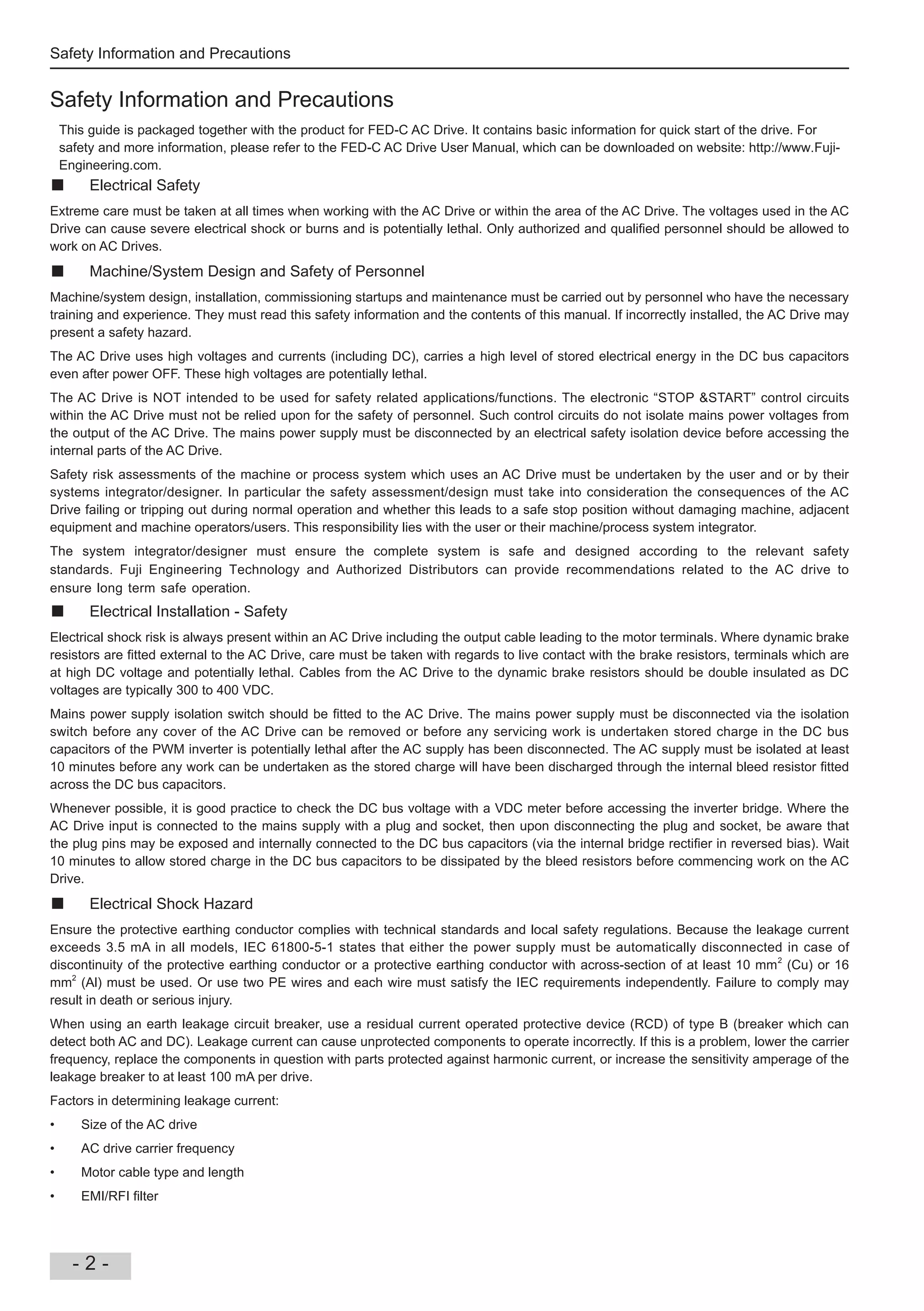 Safety Information and Precautions
- 2 -
Safety Information and Precautions
This guide is packaged together with the product for AC Drive. It contains basic information for quick start of the drive. For
safety and more information, please refer to the AC Drive User Manual, which can be downloaded on website: http://www.
Engineering.com.
Electrical Safety
Extreme care must be taken at all times when working with the AC Drive or within the area of the AC Drive. The voltages used in the AC
Drive can cause severe electrical shock or burns and is potentially lethal. Only authori ed and quali ed personnel should be allowed to
work on AC Drives.
Machine/System Design and Safety of Personnel
Machine/system design, installation, commissioning startups and maintenance must be carried out by personnel who have the necessary
training and experience. They must read this safety information and the contents of this manual. If incorrectly installed, the AC Drive may
present a safety hazard.
The AC Drive uses high voltages and currents (including DC), carries a high level of stored electrical energy in the DC bus capacitors
even after power OFF. These high voltages are potentially lethal.
The AC Drive is NOT intended to be used for safety related applications/functions. The electronic “STOP &START” control circuits
within the AC Drive must not be relied upon for the safety of personnel. Such control circuits do not isolate mains power voltages from
the output of the AC Drive. The mains power supply must be disconnected by an electrical safety isolation device before accessing the
internal parts of the AC Drive.
Safety risk assessments of the machine or process system which uses an AC Drive must be undertaken by the user and or by their
systems integrator/designer. In particular the safety assessment/design must take into consideration the consequences of the AC
Drive failing or tripping out during normal operation and whether this leads to a safe stop position without damaging machine, adjacent
equipment and machine operators/users. This responsibility lies with the user or their machine/process system integrator.
The system integrator/designer must ensure the complete system is safe and designed according to the relevant safety
standards. Technology and Authorized Distributors can provide recommendations related to the AC drive to
ensure long term safe operation.
Electrical Installation - Safety
Electrical shock risk is always present within an AC Drive including the output cable leading to the motor terminals. Where dynamic brake
resistors are tted external to the AC Drive, care must be taken with regards to live contact with the brake resistors, terminals which are
at high DC voltage and potentially lethal. Cables from the AC Drive to the dynamic brake resistors should be double insulated as DC
voltages are typically 300 to 400 VDC.
Mains power supply isolation switch should be tted to the AC Drive. The mains power supply must be disconnected via the isolation
switch before any cover of the AC Drive can be removed or before any servicing work is undertaken stored charge in the DC bus
capacitors of the PWM inverter is potentially lethal after the AC supply has been disconnected. The AC supply must be isolated at least
10 minutes before any work can be undertaken as the stored charge will have been discharged through the internal bleed resistor tted
across the DC bus capacitors.
Whenever possible, it is good practice to check the DC bus voltage with a VDC meter before accessing the inverter bridge. Where the
AC Drive input is connected to the mains supply with a plug and socket, then upon disconnecting the plug and socket, be aware that
the plug pins may be exposed and internally connected to the DC bus capacitors (via the internal bridge recti er in reversed bias). Wait
10 minutes to allow stored charge in the DC bus capacitors to be dissipated by the bleed resistors before commencing work on the AC
Drive.
Electrical Shock Hazard
Ensure the protective earthing conductor complies with technical standards and local safety regulations. Because the leakage current
exceeds 3.5 mA in all models, IEC 61800-5-1 states that either the power supply must be automatically disconnected in case of
discontinuity of the protective earthing conductor or a protective earthing conductor with across-section of at least 10 mm2
(Cu) or 16
mm2
(Al) must be used. Or use two PE wires and each wire must satisfy the IEC requirements independently. Failure to comply may
result in death or serious injury.
When using an earth leakage circuit breaker, use a residual current operated protective device (RCD) of type B (breaker which can
detect both AC and DC). Leakage current can cause unprotected components to operate incorrectly. If this is a problem, lower the carrier
frequency, replace the components in question with parts protected against harmonic current, or increase the sensitivity amperage of the
leakage breaker to at least 100 mA per drive.
Factors in determining leakage current:
Size of the AC drive
AC drive carrier frequency
Motor cable type and length
EMI/RFI lter
 