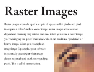 Raster Images
Raster images are made up of a set grid of squares called pixels each pixel
is assigned a color. Unlike a vector image, raster images are resolution
dependent, meaning they exist at one size. When you resize a raster image,
you’re changing the pixels themselves, which can result in a “pixelated” or
blurry image. When you resample an
image larger (upsample,) your software
is essentially guessing at what image
data is missing based on the surrounding
pixels. This is called interpolation.
 