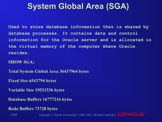 System Global Area (SGA)
Used to store database information that is shared by
database processes. It contains data and control
information for the Oracle server and is allocated in
the virtual memory of the computer where Oracle
resides.
SHOW SGA;
Total System Global Area 36437964 bytes
Fixed Size 6543794 bytes
Variable Size 19521536 bytes
Database Buffers 16777216 bytes
Redo Buffers 73728 bytes
1-17

Copyright © Oracle Corporation, 1998, 2001. All rights reserved.

 