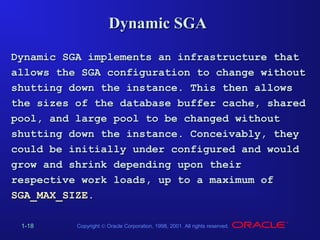 Dynamic SGA
Dynamic SGA implements an infrastructure that
allows the SGA configuration to change without
shutting down the instance. This then allows
the sizes of the database buffer cache, shared
pool, and large pool to be changed without
shutting down the instance. Conceivably, they
could be initially under configured and would
grow and shrink depending upon their
respective work loads, up to a maximum of
SGA_MAX_SIZE.
1-18

Copyright © Oracle Corporation, 1998, 2001. All rights reserved.

 