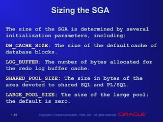 Sizing the SGA
The size of the SGA is determined by several
initialization parameters, including:
DB_CACHE_SIZE: The size of the default cache of
database blocks.
LOG_BUFFER: The number of bytes allocated for
the redo log buffer cache.
SHARED_POOL_SIZE: The size in bytes of the
area devoted to shared SQL and PL/SQL.
LARGE_POOL_SIZE: The size of the large pool;
the default is zero.
1-19

Copyright © Oracle Corporation, 1998, 2001. All rights reserved.

 