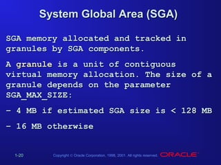 System Global Area (SGA)
SGA memory allocated and tracked in
granules by SGA components.
A granule is a unit of contiguous
virtual memory allocation. The size of a
granule depends on the parameter
SGA_MAX_SIZE:
– 4 MB if estimated SGA size is < 128 MB
– 16 MB otherwise
1-20

Copyright © Oracle Corporation, 1998, 2001. All rights reserved.

 