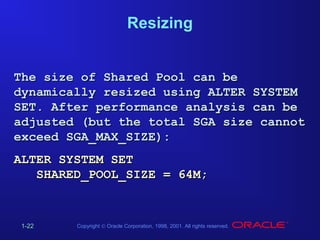 Resizing
The size of Shared Pool can be
dynamically resized using ALTER SYSTEM
SET. After performance analysis can be
adjusted (but the total SGA size cannot
exceed SGA_MAX_SIZE):
ALTER SYSTEM SET
SHARED_POOL_SIZE = 64M;

1-22

Copyright © Oracle Corporation, 1998, 2001. All rights reserved.

 