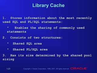 Library Cache
1. Stores information about the most recently
used SQL and PL/SQL statements:
•
Enables the sharing of commonly used
statements
2.

Consists of two structures:
•

Shared SQL area

•

Shared PL/SQL area

3. Has its size determined by the shared pool
sizing
1-23

Copyright © Oracle Corporation, 1998, 2001. All rights reserved.

 