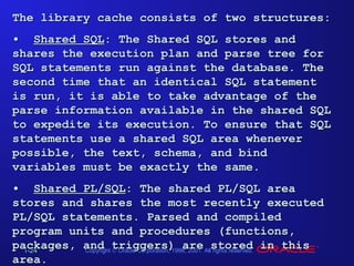 The library cache consists of two structures:
• Shared SQL: The Shared SQL stores and
shares the execution plan and parse tree for
SQL statements run against the database. The
second time that an identical SQL statement
is run, it is able to take advantage of the
parse information available in the shared SQL
to expedite its execution. To ensure that SQL
statements use a shared SQL area whenever
possible, the text, schema, and bind
variables must be exactly the same.
• Shared PL/SQL: The shared PL/SQL area
stores and shares the most recently executed
PL/SQL statements. Parsed and compiled
program units and procedures (functions,
packages, and triggers) are Allstored in this
Copyright © Oracle Corporation, 1998, 2001.
rights reserved.
1-24
area.

 