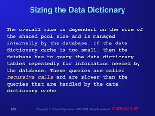 Sizing the Data Dictionary
The overall size is dependent on the size of
the shared pool size and is managed
internally by the database. If the data
dictionary cache is too small, then the
database has to query the data dictionary
tables repeatedly for information needed by
the database. These queries are called
recursive calls and are slower than the
queries that are handled by the data
dictionary cache.

1-26

Copyright © Oracle Corporation, 1998, 2001. All rights reserved.

 