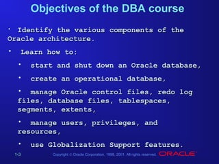 Objectives of the DBA course
Identify the various components of the
Oracle architecture.
•

•

Learn how to:
•

start and shut down an Oracle database,

•

create an operational database,

• manage Oracle control files, redo log
files, database files, tablespaces,
segments, extents,
• manage users, privileges, and
resources,
•
1-3

use Globalization Support features.
Copyright © Oracle Corporation, 1998, 2001. All rights reserved.

 
