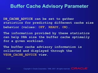 Buffer Cache Advisory Parameter
DB_CACHE_ADVICE can be set to gather
statistics for predicting different cache size
behavior (values: OFF, READY, ON).
The information provided by these statistics
can help DBA size the buffer cache optimally
for a given workload.
The buffer cache advisory information is
collected and displayed through the
V$DB_CACHE_ADVICE view.

1-30

Copyright © Oracle Corporation, 1998, 2001. All rights reserved.

 