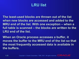 LRU list
The least-used blocks are thrown out of the list
when new blocks are accessed and added to the
MRU end of the list. With one exception – when a
full table is scanned – the blocks are written to the
LRU end of the list.
When an Oracle process accesses a buffer, it
moves the buffer to the MRU end of the list so that
the most frequently accessed data is available in
the buffers.
1-33

Copyright © Oracle Corporation, 1998, 2001. All rights reserved.

 