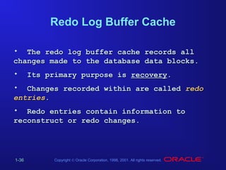Redo Log Buffer Cache
• The redo log buffer cache records all
changes made to the database data blocks.
•

Its primary purpose is recovery.

• Changes recorded within are called redo
entries.
• Redo entries contain information to
reconstruct or redo changes.

1-36

Copyright © Oracle Corporation, 1998, 2001. All rights reserved.

 