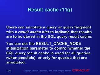 Result cache (11g)

Users can annotate a query or query fragment
with a result cache hint to indicate that results
are to be stored in the SQL query result cache.
You can set the RESULT_CACHE_MODE
initialization parameter to control whether the
SQL query result cache is used for all queries
(when possible), or only for queries that are
annotated.
1-38

Copyright © Oracle Corporation, 1998, 2001. All rights reserved.

 